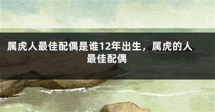 属虎人最佳配偶是谁12年出生,属虎的人最佳配偶