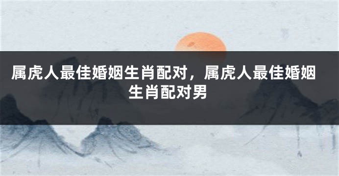 属虎人最佳婚姻生肖配对，属虎人最佳婚姻生肖配对男