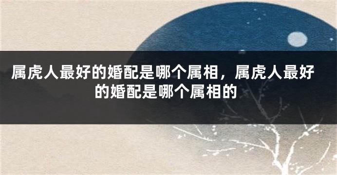 属虎人最好的婚配是哪个属相，属虎人最好的婚配是哪个属相的