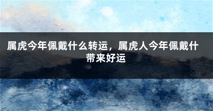 属虎今年佩戴什么转运，属虎人今年佩戴什带来好运