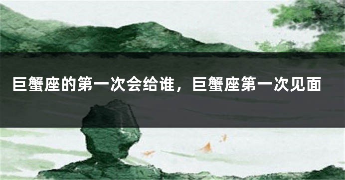 巨蟹座的第一次会给谁，巨蟹座第一次见面