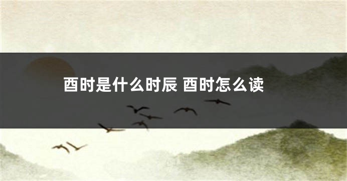 酉时是什么时辰 酉时怎么读
