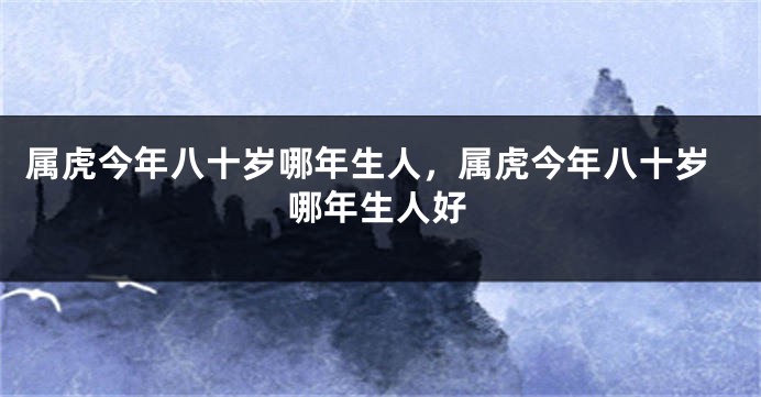 属虎今年八十岁哪年生人，属虎今年八十岁哪年生人好