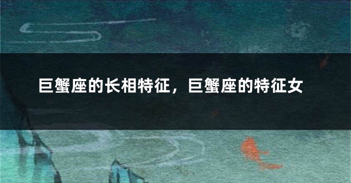 巨蟹座的长相特征，巨蟹座的特征女