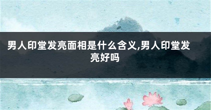 男人印堂发亮面相是什么含义,男人印堂发亮好吗