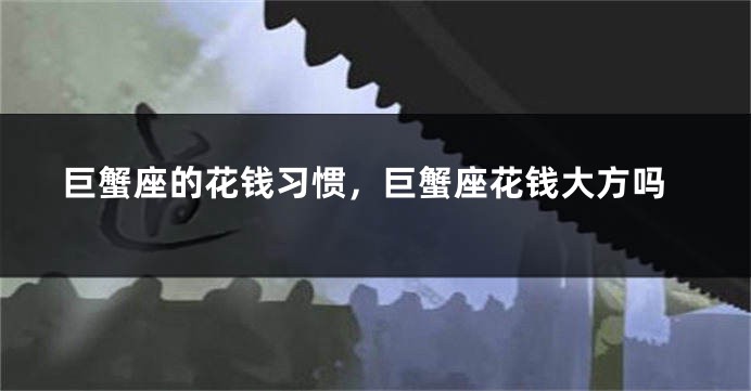 巨蟹座的花钱习惯，巨蟹座花钱大方吗