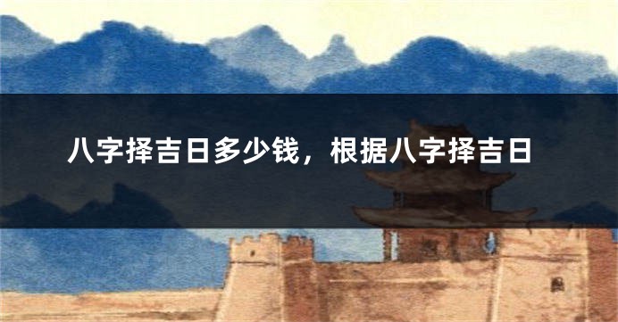 八字择吉日多少钱，根据八字择吉日