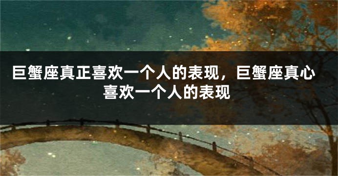 巨蟹座真正喜欢一个人的表现，巨蟹座真心喜欢一个人的表现