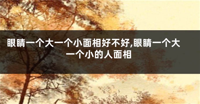 眼睛一个大一个小面相好不好,眼睛一个大一个小的人面相