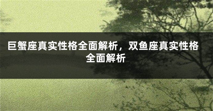 巨蟹座真实性格全面解析，双鱼座真实性格全面解析