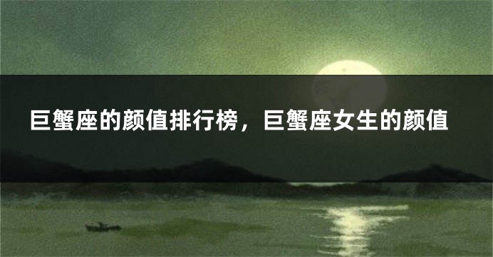 巨蟹座的颜值排行榜，巨蟹座女生的颜值