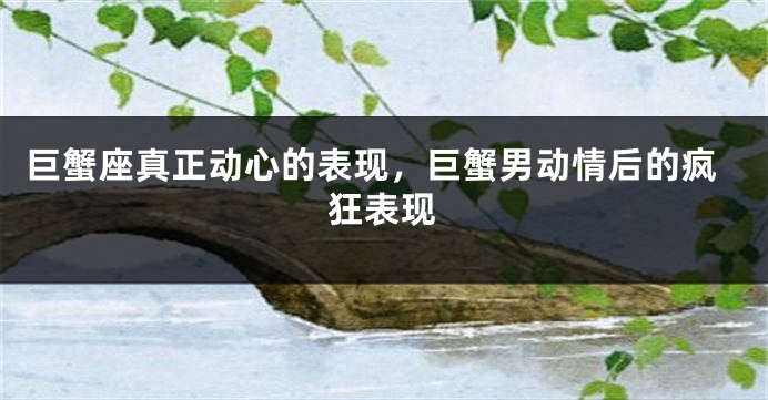 巨蟹座真正动心的表现，巨蟹男动情后的疯狂表现