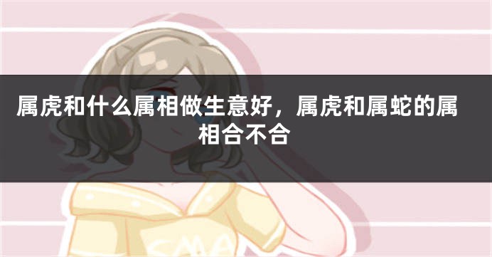 属虎和什么属相做生意好，属虎和属蛇的属相合不合