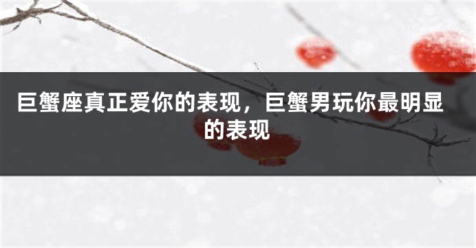巨蟹座真正爱你的表现，巨蟹男玩你最明显的表现