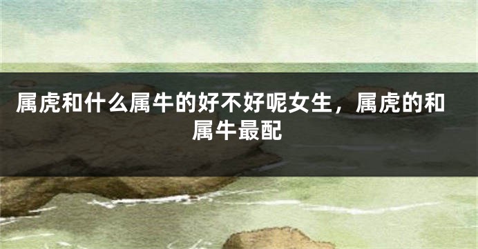 属虎和什么属牛的好不好呢女生，属虎的和属牛最配