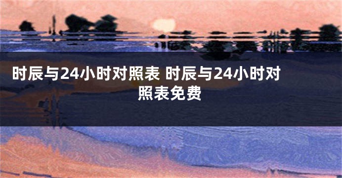 时辰与24小时对照表 时辰与24小时对照表免费
