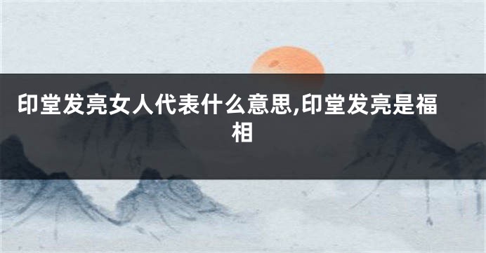 印堂发亮女人代表什么意思,印堂发亮是福相