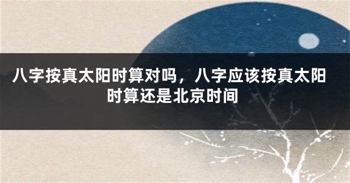八字按真太阳时算对吗，八字应该按真太阳时算还是北京时间