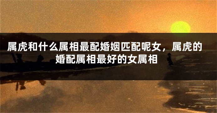 属虎和什么属相最配婚姻匹配呢女，属虎的婚配属相最好的女属相
