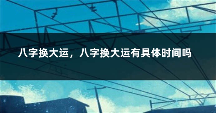 八字换大运，八字换大运有具体时间吗