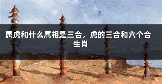 属虎和什么属相是三合，虎的三合和六个合生肖