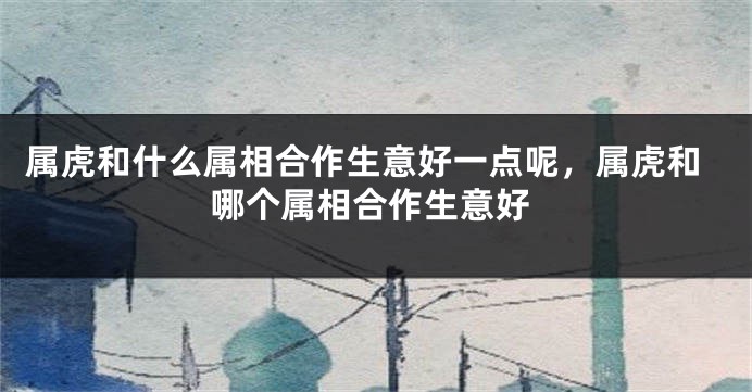 属虎和什么属相合作生意好一点呢，属虎和哪个属相合作生意好