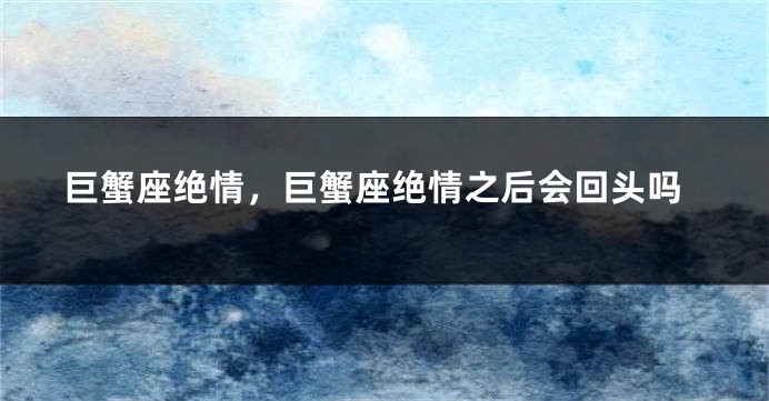 巨蟹座绝情，巨蟹座绝情之后会回头吗