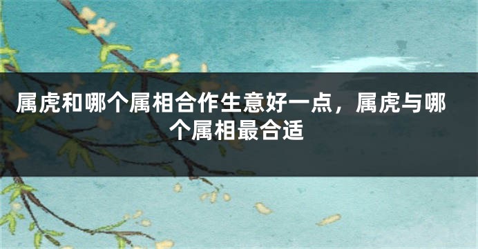 属虎和哪个属相合作生意好一点，属虎与哪个属相最合适