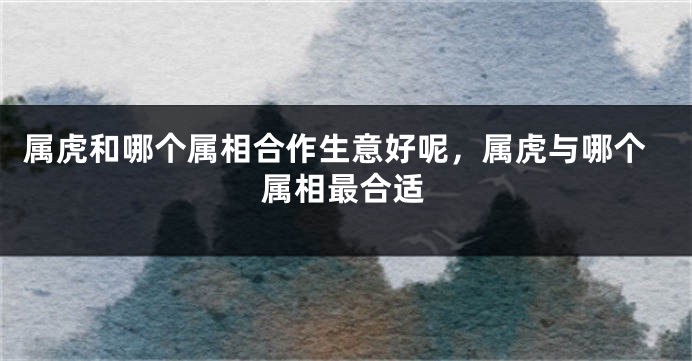 属虎和哪个属相合作生意好呢，属虎与哪个属相最合适