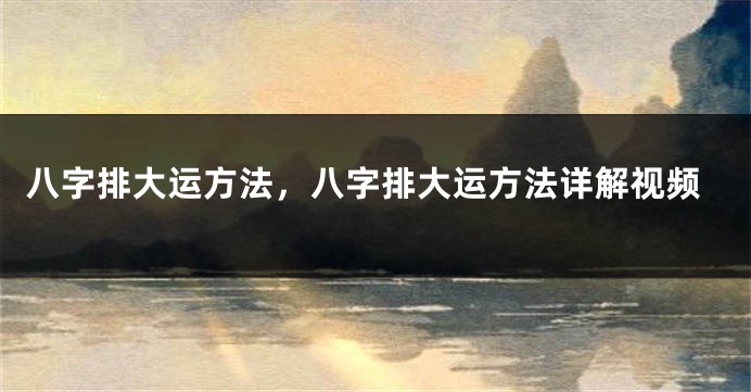 八字排大运方法，八字排大运方法详解视频