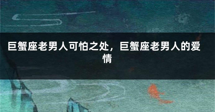 巨蟹座老男人可怕之处，巨蟹座老男人的爱情