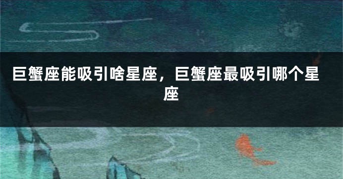 巨蟹座能吸引啥星座，巨蟹座最吸引哪个星座