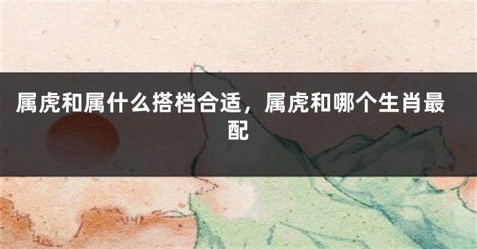 属虎和属什么搭档合适，属虎和哪个生肖最配