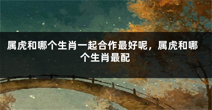 属虎和哪个生肖一起合作最好呢，属虎和哪个生肖最配