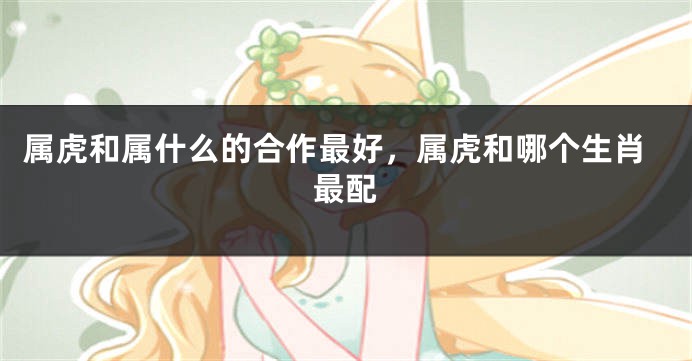 属虎和属什么的合作最好，属虎和哪个生肖最配