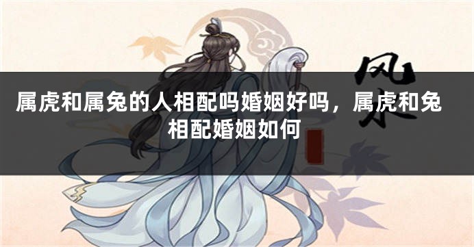 属虎和属兔的人相配吗婚姻好吗，属虎和兔相配婚姻如何
