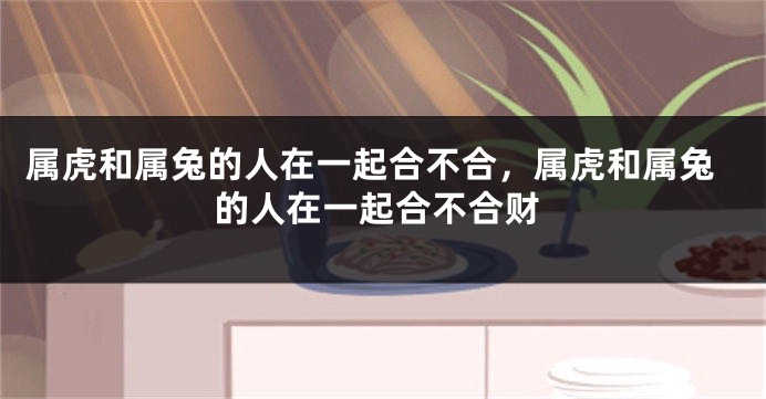 属虎和属兔的人在一起合不合，属虎和属兔的人在一起合不合财