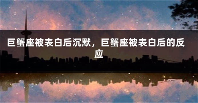 巨蟹座被表白后沉默，巨蟹座被表白后的反应