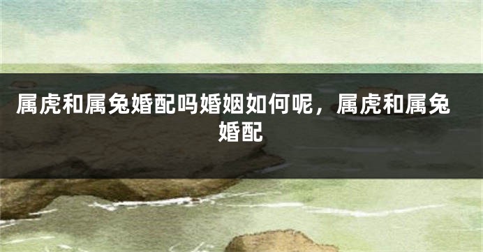 属虎和属兔婚配吗婚姻如何呢，属虎和属兔婚配