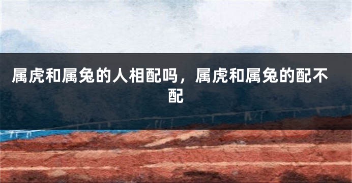属虎和属兔的人相配吗，属虎和属兔的配不配