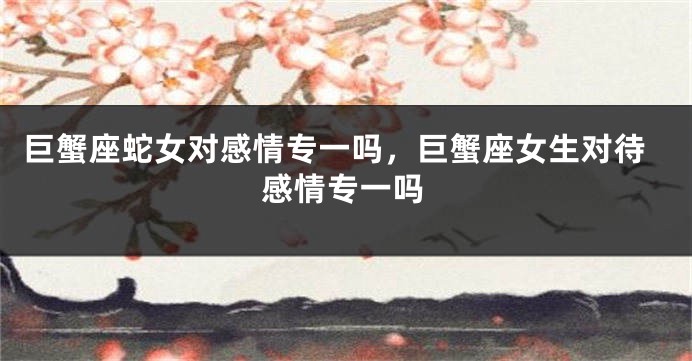 巨蟹座蛇女对感情专一吗，巨蟹座女生对待感情专一吗