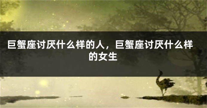 巨蟹座讨厌什么样的人，巨蟹座讨厌什么样的女生