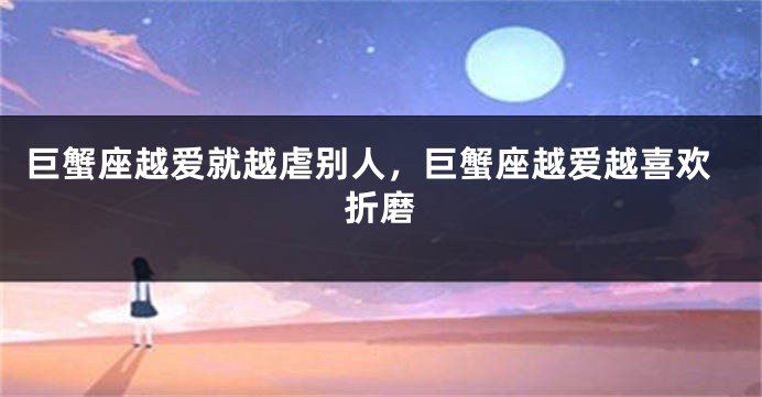 巨蟹座越爱就越虐别人,巨蟹座越爱越喜欢折磨