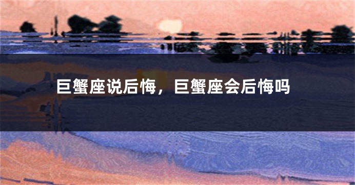 巨蟹座说后悔，巨蟹座会后悔吗