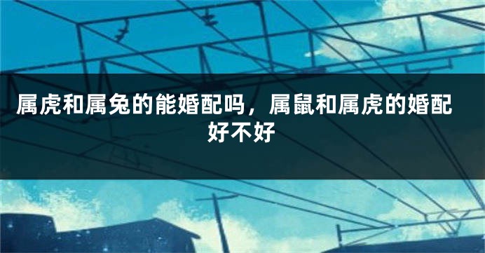 属虎和属兔的能婚配吗,属鼠和属虎的婚配好不好