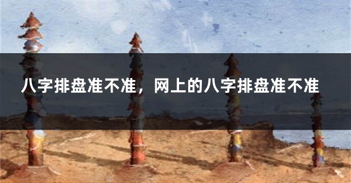 八字排盘准不准，网上的八字排盘准不准