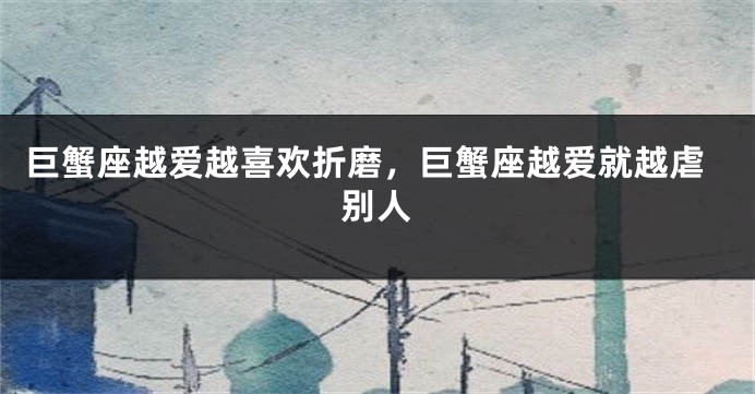 巨蟹座越爱越喜欢折磨，巨蟹座越爱就越虐别人