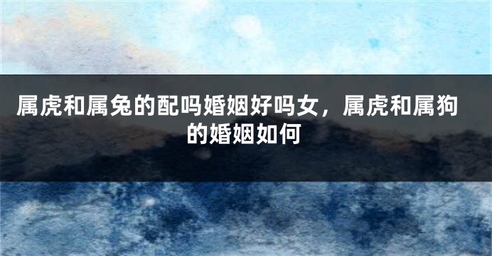 属虎和属兔的配吗婚姻好吗女，属虎和属狗的婚姻如何