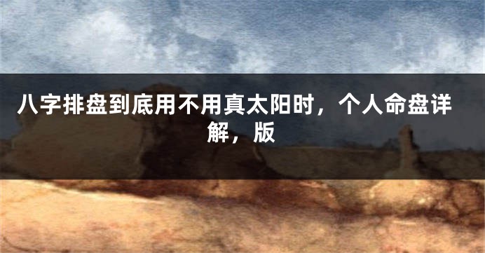 八字排盘到底用不用真太阳时,个人命盘详解,版