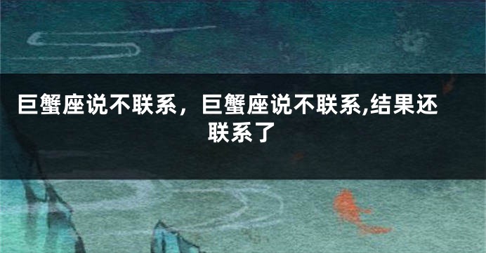 巨蟹座说不联系，巨蟹座说不联系,结果还联系了